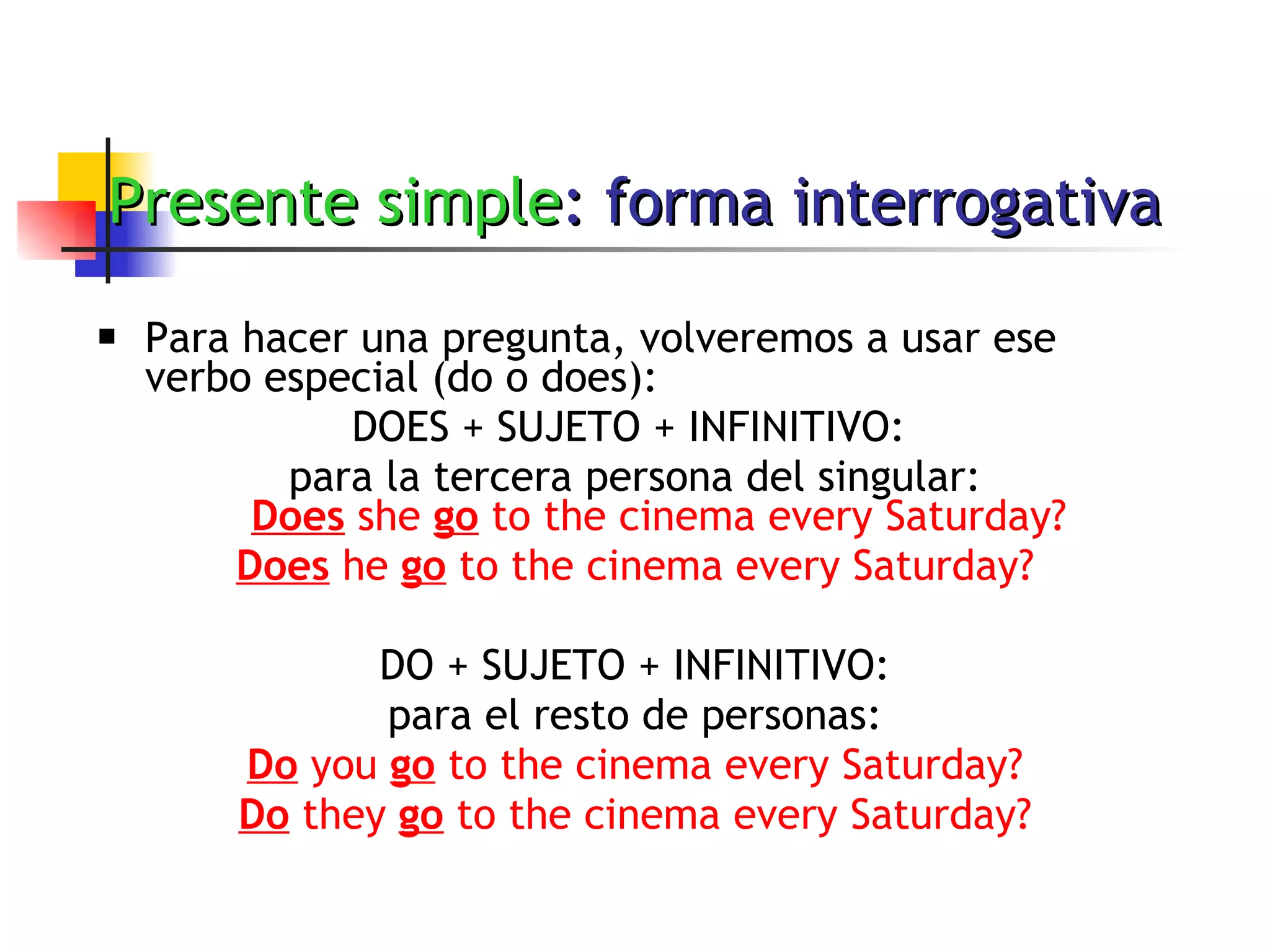 Presente simple : forma interrogativa Para hacer una pregunta, volveremos a usar ese verbo especial (do o does): DOES + SUJETO + INFINITIVO:  para la tercera persona del singular: Does  she  go  to the cinema every Saturday? Does  he  go  to the cinema every Saturday? DO + SUJETO + INFINITIVO: para el resto de personas: Do  you  go  to the cinema every Saturday? Do  they  go  to the cinema every Saturday? 