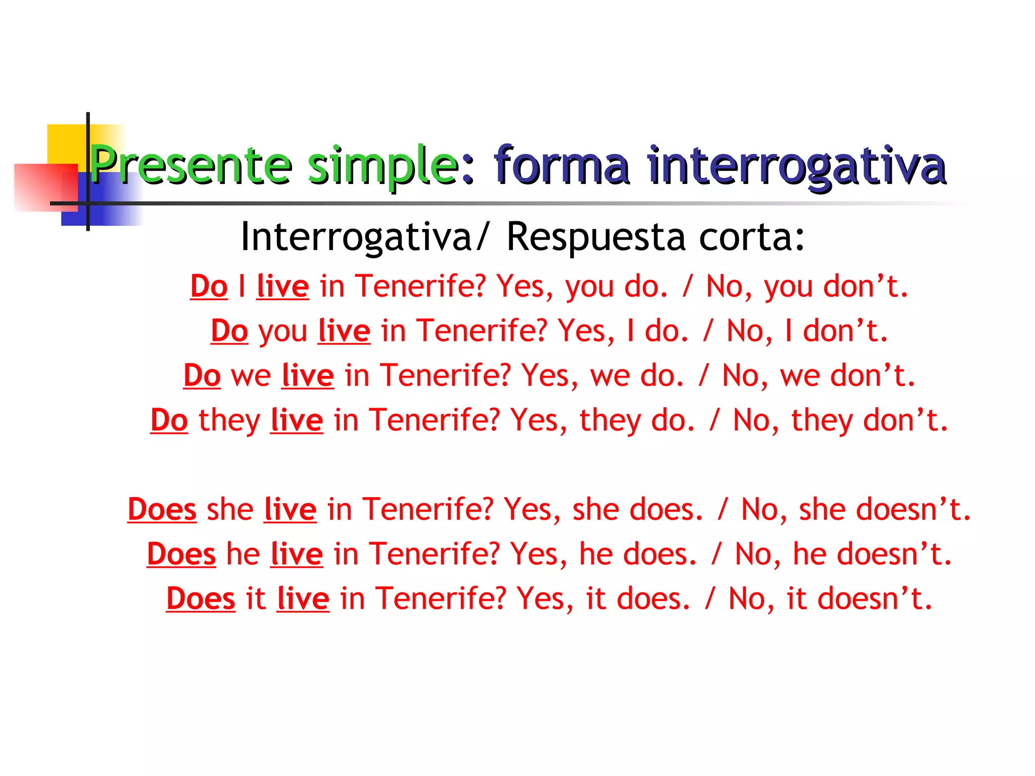 Presente simple : forma interrogativa Interrogativa/ Respuesta corta: Do  I  live  in Tenerife? Yes, you do. / No, you don’t. Do  you  live  in Tenerife? Yes, I do. / No, I don’t. Do  we  live  in Tenerife? Yes, we do. / No, we don’t. Do  they  live  in Tenerife? Yes, they do. / No, they don’t. Does  she  live  in Tenerife? Yes, she does. / No, she doesn’t. Does  he  live  in Tenerife? Yes, he does. / No, he doesn’t. Does  it  live  in Tenerife? Yes, it does. / No, it doesn’t. 