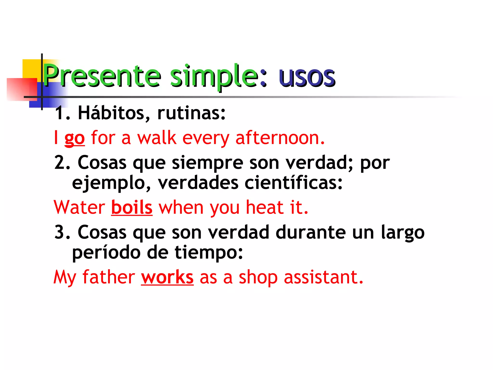 Presente simple : usos 1. Hábitos, rutinas:   I  go  for a walk every afternoon. 2. Cosas que siempre son verdad; por ejemplo, verdades científicas: Water  boils  when you heat it. 3. Cosas que son verdad durante un largo período de tiempo: My father  works  as a shop assistant. 
