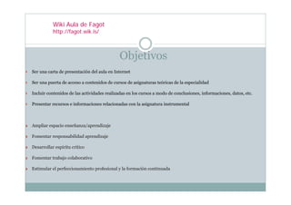 Wiki Aula de Fagot
           http://fagot.wik.is/



                                            Objetivos
Ser una carta de presentación del aula en Internet

Ser una puerta de acceso a contenidos de cursos de asignaturas teóricas de la especialidad

Incluir contenidos de las actividades realizadas en los cursos a modo de conclusiones, informaciones, datos, etc.

Presentar recursos e informaciones relacionadas con la asignatura instrumental



Ampliar espacio enseñanza/aprendizaje

Fomentar responsabilidad aprendizaje

Desarrollar espíritu crítico

Fomentar trabajo colaborativo

Estimular el perfeccionamiento profesional y la formación continuada
 