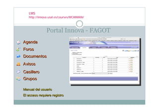 LMS
   http://innova.usal.es/courses/MCAMARA/



               Portal Innova - FAGOT
Agenda
Foros
Documentos
Avisos
Casillero
Grupos

Manual del usuario
Manual del usuario
El acceso requiere registro
El acceso requiere registro
 