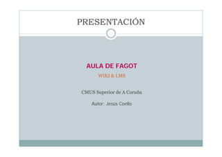 PRESENTACIÓN




  AULA DE FAGOT
       WIKI & LMS


CMUS Superior de A Coruña

    Autor: Jesús Coello
 