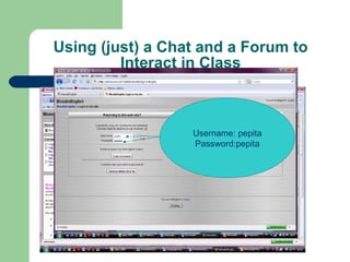 Using (just) a Chat and a Forum to Interact in Class ,[object Object],[object Object],[object Object],[object Object],[object Object],[object Object],[object Object],[object Object],http://phobos.xtec.cat/mzabala/moodle/ English plus 2008 -2009 Username: pepita Password:pepita 