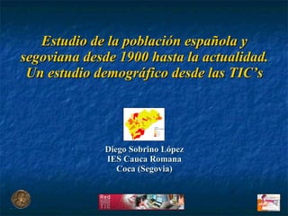 Estudio de la población española y segoviana desde 1900 hasta la actualidad. Un estudio demográfico desde las TIC’s Diego Sobrino López IES Cauca Romana Coca (Segovia) 
