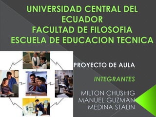 UNIVERSIDAD CENTRAL DEL ECUADORFACULTAD DE FILOSOFIAESCUELA DE EDUCACION TECNICA PROYECTO DE AULA INTEGRANTES MILTON CHUSHIG MANUEL GUZMAN MEDINA STALIN 