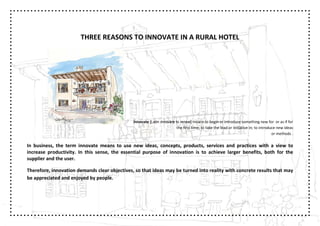 THREE REASONS TO INNOVATE IN A RURAL HOTEL




                                               Innovate [Latin innovare to renew] means to begin or introduce something new for or as if for
                                                                         the first time; to take the lead or initiative in; to introduce new ideas
                                                                                                                                      or methods .

In business, the term innovate means to use new ideas, concepts, products, services and practices with a view to
increase productivity. In this sense, the essential purpose of innovation is to achieve larger benefits, both for the
supplier and the user.

Therefore, innovation demands clear objectives, so that ideas may be turned into reality with concrete results that may
be appreciated and enjoyed by people.
 