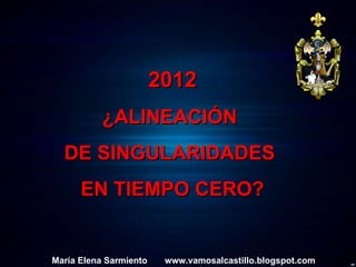 2012 ¿ALINEACIÓN  DE SINGULARIDADES  EN TIEMPO CERO? María Elena Sarmiento  www.vamosalcastillo.blogspot.com 