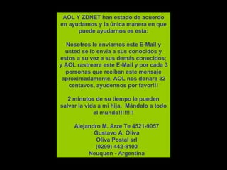AOL Y ZDNET han estado de acuerdo en ayudarnos y la  ú nica manera en que puede ayudarnos es esta: Nosotros le enviamos este E-Mail y usted se lo env í a a sus conocidos y estos a su vez a sus dem á s conocidos ; y  AOL rastreara este E-Mail y por cada 3 personas que reciban este mensaje aproximadamente, AOL nos donara 32 centavos, ayude n nos por favor!!! 2 minutos de su tiempo le pueden salvar la vida a mi hija.  M á ndalo a todo el mundo!!!!!!!!      Alejandro M. Arze Te 4521-9057     Gustavo A. Oliva     Oliva Postal srl     (0299) 442-8100     Neuquen - Argentina 