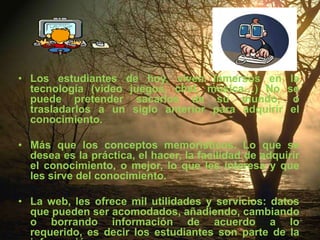 Los estudiantes de hoy, viven inmersos en la tecnología (video juegos, chat, música…) No se puede pretender sacarlos de su mundo, o trasladarlos a un siglo anterior para adquirir el conocimiento. Más que los conceptos memorísticos. Lo que se desea es la práctica, el hacer, la facilidad de adquirir el conocimiento, o mejor, lo que les interesa y que les sirve del conocimiento. La web, les ofrece mil utilidades y servicios: datos que pueden ser acomodados, añadiendo, cambiando o borrando información de acuerdo a lo requerido, es decir los estudiantes son parte de la información. 