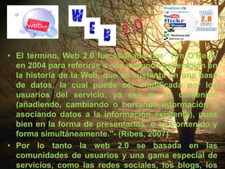 2.0El término, Web 2.0 fue acuñado por  Tim O'Reilly en 2004 para referirse a una segunda generación en la historia de la Web, que se sustenta en una base de datos, la cual puede ser modificada por los usuarios del servicio, ya sea en su contenido (añadiendo, cambiando o borrando información o asociando datos a la información existente), pues bien en la forma de presentarlos, o en contenido y forma simultáneamente."- (Ribes, 2007)Por lo tanto la web 2.0 se basada en las comunidades de usuarios y una gama especial de servicios, como las redes sociales, los blogs, los wikis o las folcsonomías, que fomentan la colaboración y el intercambio ágil de información entre los usuarios de una web.