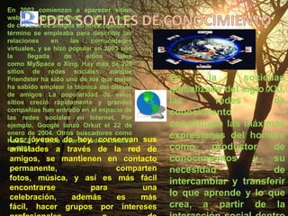 REDES SOCIALES DE CONOCIMIENTOEn 2002 comienzan a aparecer sitios web promocionando las redes de círculos de amigos en línea cuando el término se empleaba para describir las relaciones en las comunidades virtuales, y se hizo popular en 2003 con la llegada de sitios tales como MySpace o Xing. Hay más de 200 sitios de redes sociales, aunque Friendster ha sido uno de los que mejor ha sabido emplear la técnica del círculo de amigos.La popularidad de estos sitios creció rápidamente y grandes compañías han entrado en el espacio de las redes sociales en Internet. Por ejemplo, Google lanzó Orkut el 22 de enero de 2004. Otros buscadores como KaZaZZ! y Yahoo crearon redes sociales en 2005.En la sociedad globalizada del siglo XXI, las redes de conocimiento constituyen las máximas expresiones del hombre como productor de conocimientos y su necesidad de intercambiar y transferir lo que aprende y lo que crea, a partir de la interacción social dentro de una plataforma tecnológica y un contexto muy particular.  Los jóvenes de hoy, conservan sus amistades a través de la red de amigos, se mantienen en contacto permanente, comparten fotos, música, y así es más fácil encontrarse para una celebración, además es más fácil, hacer grupos por intereses  profesionales o de conocimiento, donde pueden participar activamente.