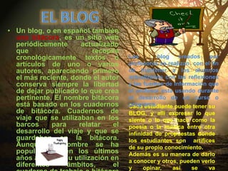 eL blogUn blog, o en español también una bitácora, es un sitio web periódicamente actualizado que recopila cronológicamente textos o artículos de uno o varios autores, apareciendo primero el más reciente, donde el autor conserva siempre la libertad de dejar publicado lo que crea pertinente. El nombre bitácora está basado en los cuadernos de bitácora. Cuadernos de viaje que se utilizaban en los barcos para relatar el desarrollo del viaje y que se guardaban en la bitácora. Aunque el nombre se ha popularizado en los últimos años a raíz de su utilización en diferentes ámbitos, el cuaderno de trabajo o bitácora ha sido utilizado desde siempreLos  blog creados por profesores se realizan  con el fin de mantener a los alumnos actualizados con las reflexiones y las fuentes de información que el profesor esta usando durante el desarrollo de un curso o programa. Cada estudiante puede tener su BLOG, y allí expresar lo que siente o lo que hace como la poesía o la música entre otra infinidad de propuestas donde los estudiantes son  artífices de su propio conocimiento.Además es su manera de darlo a conocer y otros, pueden verlo y opinar, así se va construyendo y mejorando o acomodándolo a su realidad.