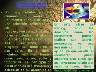 edublogSon blog creados por los alumnos de modo de un Portafolio de aula, como una selección deliberada de los trabajos, proyectos, investigaciones, encuestas del alumno que nos cuenta la historia de sus esfuerzos, su progreso, sus reflexiones o sus logros. En él deben incluirse múltiples fuentes como texto, vídeo, audio y fotografías. La participación del alumno en la elaboración y selección de su contenido es fundamental, así como los criterios usados para su publicación y las pautas para juzgar sus méritos. Al fin y al cabo son bitácoras relacionadas con la educación.En esta clase de weblog, tanto los docentes como los estudiantes pueden realizar sus aportes personales, es una herramienta de gran ayuda  ya que en ella, el estudiante puede adelantar una clase que no haya presenciado por cualquier razón,  tienen flexibilidad en plazos y estilos, actualización y revisión constante y permite construir conocimiento en la red de forma colaborativa. 