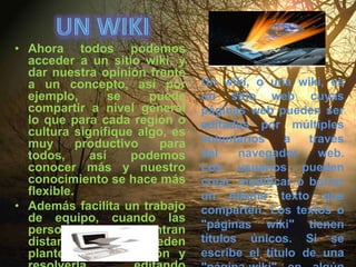Un wikiAhora todos podemos acceder a un sitio wiki, y dar nuestra opinión frente a un concepto, así por ejemplo, se puede compartir a nivel general lo que para cada región o cultura signifique algo, es muy productivo para todos, así podemos conocer más y nuestro conocimiento se hace más flexible.Además facilita un trabajo de equipo, cuando las personas se encuentran distantes, ya que pueden plantear una situación y resolverla, editando cuantas veces sea necesario hasta llegar a un acuerdo. Un wiki, o una wiki, es un sitio web cuyas páginas web pueden ser editadas por múltiples voluntarios a través del navegador web. Los usuarios pueden crear, modificar o borrar un mismo texto que comparten. Los textos o "páginas wiki" tienen títulos únicos. Si se escribe el título de una "página-wiki" en algún lugar del wiki, esta palabra se convierte en un "enlace web" (o "link") a la página web..
