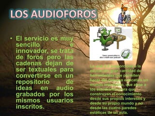 LOS AUDIOFOROSEl servicio es muy sencillo e innovador, se trata de foros pero las cadenas dejan de ser textuales para convertirse en un repositorio de ideas en audio grabados por los mismos usuarios inscritos.La web 2.0 proporciona a la educación gran cantidad de herramientas que permiten hacer del proceso educativo un mundo interactivo, que atrae a los estudiantes para que construyan el conocimiento desde sus propios intereses y desde su propio mundo y no desde las cuatro paredes estáticas de un aula.