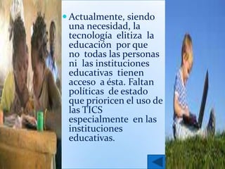  Actualmente, siendo
 una necesidad, la
 tecnología elitiza la
 educación por que
 no todas las personas
 ni las instituciones
 educativas tienen
 acceso a ésta. Faltan
 políticas de estado
 que prioricen el uso de
 las TICS
 especialmente en las
 instituciones
 educativas.
 