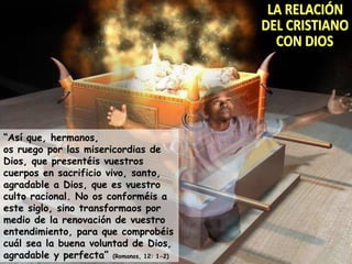 LA RELACIÓN DEL CRISTIANO CON DIOS “ Así que, hermanos, os ruego por las misericordias de Dios, que presentéis vuestros cuerpos en sacrificio vivo, santo, agradable a Dios, que es vuestro culto racional. No os conforméis a este siglo, sino transformaos por medio de la renovación de vuestro entendimiento, para que comprobéis cuál sea la buena voluntad de Dios, agradable y perfecta”  (Romanos, 12: 1-2) 