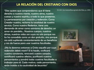 “ Dios quiere que comprendamos que él tiene derecho a nuestra mente, nuestra alma, nuestro cuerpo y nuestro espíritu; a todo lo que poseemos. Le pertenecemos por creación y redención. Como Creador nuestro, reclama la totalidad de nuestro servicio. Como nuestro Redentor, tiene una demanda de amor como asimismo de derecho; un amor sin paralelo... Nuestros cuerpos, nuestras almas, nuestras vidas son suyos no solo porque nos los ha concedido como un don gratuito, sino porque nos está supliendo constantemente de sus beneficios y nos da fuerza para usar nuestras facultades.   ¿No le daremos entonces a Cristo aquello por cuya redención debió morir? Si lo hacéis, vivificará vuestra conciencia, renovará vuestro corazón, santificará vuestros afectos, purificará vuestros pensamientos y pondrá todas vuestras facultades a trabajar para él. Cada motivo, cada pensamiento, serán traídos a la cautividad de Jesucristo” E.G.W. (La maravillosa gracia de Dios, p. 245) LA RELACIÓN DEL CRISTIANO CON DIOS 