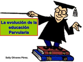La evolución de la educación Parvularia Sally Olivares Pérez. 