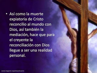 Así como la muerte expiatoria de Cristo reconcilio al mundo con Dios, así también la mediación, hace que para el creyente la reconciliación con Dios llegue a ser una realidad personal.