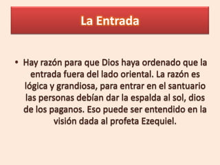 La Entrada Hay razón para que Dios haya ordenado que la entrada fuera del lado oriental. La razón es lógica y grandiosa, para entrar en el santuario las personas debían dar la espalda al sol, dios de los paganos. Eso puede ser entendido en la visión dada al profeta Ezequiel.