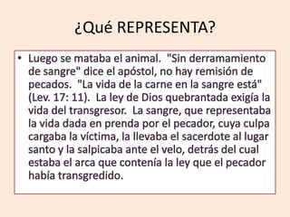 ¿Qué REPRESENTA?Luego se mataba el animal.  "Sin derramamiento de sangre" dice el apóstol, no hay remisión de pecados.  "La vida de la carne en la sangre está" (Lev. 17: 11).  La ley de Dios quebrantada exigía la vida del transgresor.  La sangre, que representaba la vida dada en prenda por el pecador, cuya culpa cargaba la víctima, la llevaba el sacerdote al lugar santo y la salpicaba ante el velo, detrás del cual estaba el arca que contenía la ley que el pecador había transgredido.