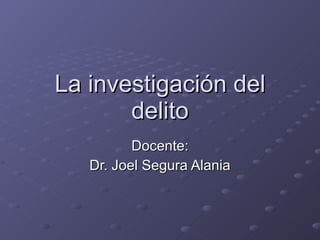 La investigación del delito Docente: Dr. Joel Segura Alania 
