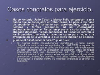 Casos concretos para ejercicio. Marco Antonio, Julio Cesar y Marco Tulio pertenecen a una banda que se especializa en robar casas. La policía les hace un seguimiento y finalmente son aprehendidos, todos en tiempos y formas separados. Al ser interrogados separadamente por el Fiscal, en presencia cada uno de su abogado defensor, niegan conocerse. El Fiscal les informa a los imputados que van a hacer un careo para llegar a la averiguación de la verdad, a lo que éstos también se oponen. ¿Puede el fiscal hacer el careo? ¿Por qué? Si, cuando surjan contradicciones importantes, el fiscal puede obligarlos al careo a ambos imputados, [art. 182 CPP]; aunque en la doctrina se sostiene que el careo del imputado con otro imputado es un acto voluntario. En su realización se aplicaran todas las reglas establecidas para sus declaraciones, art. 183 CPP; en las declaraciones en ningún caso pueden ser sometidos a alguna clase de coacción, amenaza o promesa, ni se utiliza medios para obligarlos o instigarlos a declarar contra su voluntad tendientes a obtener su confesión.  