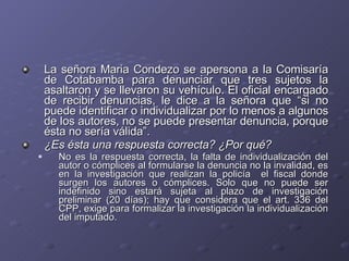 La señora Maria Condezo se apersona a la Comisaría de Cotabamba para denunciar que tres sujetos la asaltaron y se llevaron su vehículo. El oficial encargado de recibir denuncias, le dice a la señora que “si no puede identificar o individualizar por lo menos a algunos de los autores, no se puede presentar denuncia, porque ésta no sería válida”.  ¿Es ésta una respuesta correcta? ¿Por qué? No es la respuesta correcta, la falta de individualización del autor o cómplices al formularse la denuncia no la invalidad, es en la investigación que realizan la policía  el fiscal donde surgen los autores o cómplices. Solo que no puede ser indefinido sino estará sujeta al plazo de investigación preliminar (20 días); hay que considera que el art. 336 del CPP, exige para formalizar la investigación la individualización del imputado. 