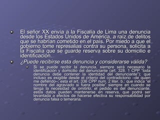 El señor XX envía a la Fiscalía de Lima una denuncia desde los Estados Unidos de América, a raíz de delitos que se habrían cometido en el país. Por miedo a que el gobierno tome represalias contra su persona, solicita a la Fiscalía que se guarde reserva sobre su domicilio e identificación.  ¿Puede recibirse esta denuncia y considerarse válida? Si se puede recibir la denuncia, siempre será necesario la identificación y domicilio del denunciante (art. 328. 1 CPP “toda denuncia debe contener la identidad del denunciante”); que incluso es exigible desde el criterio del contradictorio –de quien me defiendo–; esta el art. 336 CPP num. 2 liter. b.: que indica “el nombre del agraviado si fuera posible” siempre en cuando se tenga la necesidad de omitirlo, el pedido es del denunciante, estos datos pueden mantenerse en reserva, que podrá ser levantada a efectos de hacerse efectiva su responsabilidad por denuncia falsa o temeraria.  