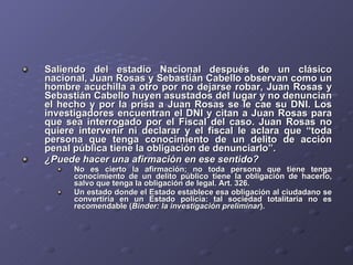 Saliendo del estadio Nacional después de un clásico nacional, Juan Rosas y Sebastián Cabello observan como un hombre acuchilla a otro por no dejarse robar, Juan Rosas y Sebastián Cabello huyen asustados del lugar y no denuncian el hecho y por la prisa a Juan Rosas se le cae su DNI. Los investigadores encuentran el DNI y citan a Juan Rosas para que sea interrogado por el Fiscal del caso. Juan Rosas no quiere intervenir ni declarar y el fiscal le aclara que “toda persona que tenga conocimiento de un delito de acción penal pública tiene la obligación de denunciarlo”.  ¿Puede hacer una afirmación en ese sentido? No es cierto la afirmación; no toda persona que tiene tenga conocimiento de un delito público tiene la obligación de hacerlo, salvo que tenga la obligación de legal. Art. 326. Un estado donde el Estado establece esa obligación al ciudadano se convertiría en un Estado policía: tal sociedad totalitaria no es recomendable ( Binder: la investigación preliminar ). 