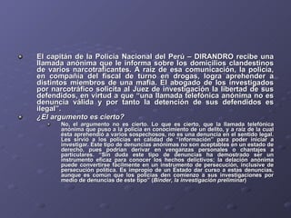 El capitán de la Policía Nacional del Perú – DIRANDRO recibe una llamada anónima que le informa sobre los domicilios clandestinos de varios narcotraficantes. A raíz de esa comunicación, la policía, en compañía del fiscal de turno en drogas, logra aprehender a distintos miembros de una mafia. El abogado de los investigados por narcotráfico solicita al Juez de investigación la libertad de sus defendidos, en virtud a que “una llamada telefónica anónima no es denuncia válida y por tanto la detención de sus defendidos es ilegal”.  ¿El argumento es cierto? No, el argumento no es cierto. Lo que es cierto, que la llamada telefónica anónima que puso a la policía en conocimiento de un delito, y a raíz de la cual ésta aprehendió a varios sospechosos, no es una denuncia en el sentido legal. Les sirvió a los policías en calidad de “información” para poder iniciar a investigar. Este tipo de denuncias anónimas no son aceptables en un estado de derecho, pues podrían derivar en venganzas personales o chantajes a particulares. “Sin duda este tipo de denuncias ha demostrado ser un instrumento eficaz para conocer los hechos delictivos; la delación anónima puede convertirse fácilmente en un instrumento de persecución, inclusive de persecución política. Es impropio de un Estado dar curso a estas denuncias, aunque es común que los policías den comienzo a sus investigaciones por medio de denuncias de este tipo” ( Binder, la investigación preliminar ) 