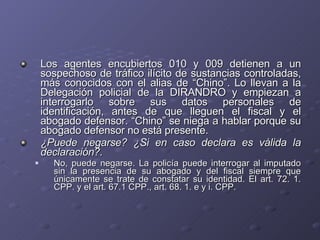 Los agentes encubiertos 010 y 009 detienen a un sospechoso de tráfico ilícito de sustancias controladas, más conocidos con el alias de “Chino”. Lo llevan a la Delegación policial de la DIRANDRO y empiezan a interrogarlo sobre sus datos personales de identificación, antes de que lleguen el fiscal y el abogado defensor. “Chino” se niega a hablar porque su abogado defensor no está presente.  ¿Puede negarse? ¿Si en caso declara es válida la declaración?. No, puede negarse. La policía puede interrogar al imputado sin la presencia de su abogado y del fiscal siempre que únicamente se trate de constatar su identidad. El art. 72. 1. CPP. y el art. 67.1 CPP., art. 68. 1. e y i. CPP.  
