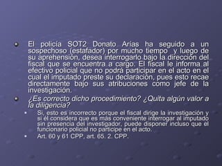 El policía SOT2 Donato Arías ha seguido a un sospechoso (estafador) por mucho tiempo  y luego de su aprehensión, desea interrogarlo bajo la dirección del fiscal que se encuentra a cargo. El fiscal le informa al efectivo policial que no podrá participar en el acto en el cual el imputado preste su declaración, pues esto recae directamente bajo sus atribuciones como jefe de la investigación.  ¿Es correcto dicho procedimiento? ¿Quita algún valor a la diligencia? Si, esto es incorrecto porque el fiscal dirige la investigación y si él considera que es más conveniente interrogar al imputado sin presencia del investigador, puede disponer incluso que el funcionario policial no participe en el acto.  Art. 60 y 61 CPP, art. 65. 2. CPP. 