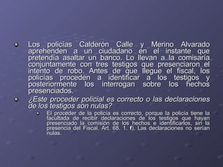 Los policías Calderón Calle y Merino Alvarado aprehenden a un ciudadano en el instante que pretendía asaltar un banco. Lo llevan a la comisaría conjuntamente con tres testigos que presenciaron el intento de robo. Antes de que llegue el fiscal, los policías proceden a identificar a los testigos y posteriormente los interrogan sobre los hechos presenciados.  ¿Este proceder policial es correcto o las declaraciones de los testigos son nulas? El proceder de la policía es correcto, porque la policía tiene la facultada de recibir declaraciones de los testigos que hayan presenciado la comisión de los hechos e identificarlos, sin la presencia del Fiscal. Art. 68. 1.  f ). Las declaraciones no serían nulas. 
