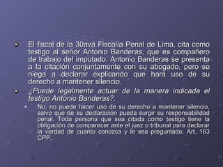 El fiscal de la 30ava Fiscalía Penal de Lima, cita como testigo al señor Antonio Banderas, que es compañero de trabajo del imputado. Antonio Banderas se presenta a la citación conjuntamente con su abogado, pero se niega a declarar explicando que hará uso de su derecho a mantener silencio.  ¿Puede legalmente actuar de la manera indicada el testigo Antonio Banderas?. No, no puede hacer uso de su derecho a mantener silencio, salvo que de su declaración pueda surgir su responsabilidad penal. Toda persona que sea citada como testigo tiene la obligación de comparecer ante el juez o tribunal para declarar la verdad de cuanto conozca y le sea preguntado. Art. 163 CPP. 
