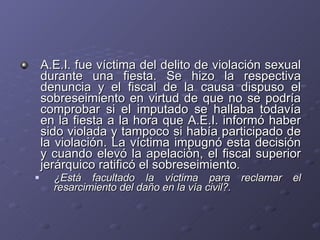 A.E.I. fue víctima del delito de violación sexual durante una fiesta. Se hizo la respectiva denuncia y el fiscal de la causa dispuso el sobreseimiento en virtud de que no se podría comprobar si el imputado se hallaba todavía en la fiesta a la hora que A.E.I. informó haber sido violada y tampoco si había participado de la violación. La víctima impugnó esta decisión y cuando elevó la apelación, el fiscal superior jerárquico ratificó el sobreseimiento.  ¿Está facultado la víctima para reclamar el resarcimiento del daño en la vía civil?. 