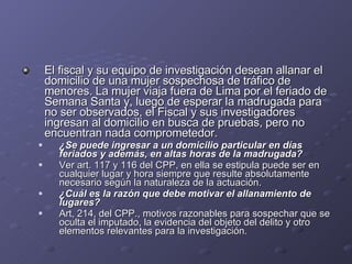 El fiscal y su equipo de investigación desean allanar el domicilio de una mujer sospechosa de tráfico de menores. La mujer viaja fuera de Lima por el feriado de Semana Santa y, luego de esperar la madrugada para no ser observados, el Fiscal y sus investigadores ingresan al domicilio en busca de pruebas, pero no encuentran nada comprometedor.  ¿Se puede ingresar a un domicilio particular en días feriados y además, en altas horas de la madrugada?  Ver art. 117 y 116 del CPP, en ella se estipula puede ser en cualquier lugar y hora siempre que resulte absolutamente necesario según la naturaleza de la actuación. ¿Cuál es la razón que debe motivar el allanamiento de lugares?  Art, 214, del CPP., motivos razonables para sospechar que se oculta el imputado, la evidencia del objeto del delito y otro elementos relevantes para la investigación. 