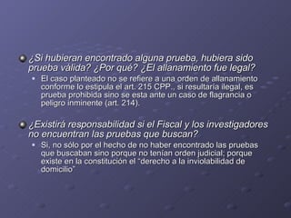 ¿Si hubieran encontrado alguna prueba, hubiera sido prueba válida? ¿Por qué? ¿El allanamiento fue legal? El caso planteado no se refiere a una orden de allanamiento conforme lo estipula el art. 215 CPP., si resultaría ilegal, es prueba prohibida sino se esta ante un caso de flagrancia o peligro inminente (art. 214). ¿Existirá responsabilidad si el Fiscal y los investigadores no encuentran las pruebas que buscan? Si, no sólo por el hecho de no haber encontrado las pruebas que buscaban sino porque no tenían orden judicial; porque existe en la constitución el “derecho a la inviolabilidad de domicilio” 