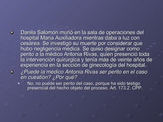 Danila Salomón murió en la sala de operaciones del hospital Maria Auxiliadora mientras daba a luz con cesárea. Se investigó su muerte por considerar que hubo negligencia médica. Se quiso designar como perito a la médico Antonia Rivas, quien presenció toda la intervención quirúrgica y tenía más de veinte años de experiencia en la sección de ginecología del hospital.  ¿Puede la médico Antonia Rivas ser perito en el caso en cuestión? ¿Por qué? No, no puede ser perito del caso, porque ha sido testigo presencial del hecho objeto del proceso. Art. 173.2. CPP. 