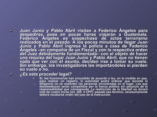 Juan Junio y Pablo Abril visitan a Federico Ángeles para despedirse, pues en pocas horas viajarán a Guatemala. Federico Ángeles es sospechoso de actos terrorismo realizados en el pasado. A los pocos minutos de llegar Juan Junio y Pablo Abril ingresa la policía a casa de Federico Ángeles –en compañía de un Fiscal y con la respectiva orden del Juez debidamente fundamentada– con el objeto de hacer una requisa del lugar Juan Junio y Pablo Abril, que no tienen nada que ver con el asunto, deciden irse a tomar su vuelo. Sin embargo, los investigadores les importándoles si pierden su vuelo o no.  ¿Es este proceder legal? Si, los funcionarios han procedido de acuerdo a ley, en la medida en que, para realizar un registro, la autoridad podrá ordenar que durante la diligencia no se ausenten las personas encontradas en el lugar. Los que desobedezcan serán compelidos por la fuerza pública sin perjuicio de la responsabilidad que corresponda. La restricción de la libertad no durará más de cuatro horas (art. 205. 4 CPP); pasado ese término, necesariamente deberá recabarse orden del juez de la instrucción. 