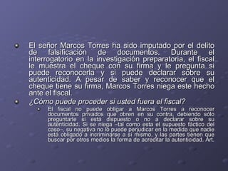El señor Marcos Torres ha sido imputado por el delito de falsificación de documentos. Durante el interrogatorio en la investigación preparatoria, el fiscal le muestra el cheque con su firma y le pregunta si puede reconocerla y si puede declarar sobre su autenticidad. A pesar de saber y reconocer que el cheque tiene su firma, Marcos Torres niega este hecho ante el fiscal.  ¿Cómo puede proceder si usted fuera el fiscal? El fiscal no puede obligar a Marcos Torres a reconocer documentos privados que obren en su contra, debiendo sólo preguntarle si está dispuesto o no a declarar sobre su autenticidad. Si se niega –tal como esta el supuesto fáctico del caso–, su negativa no lo puede perjudicar en la medida que nadie está obligado a incriminarse a sí mismo, y las partes tienen que buscar por otros medios la forma de acreditar la autenticidad. Art.  