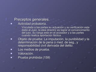 Preceptos generales. Actividad probatoria. Vinculada a las partes su actuación y su verificación esta dada al Juez, la idea directriz es lograr el convencimiento del juez. Su carga esta en el acusador y a las partes cuando realiza aportación fáctica. Objeto de prueba: La imputación, la punibilidad y la determinación de la pena o med. de seg., y responsabilidad civil derivada del delito. Los medios de prueba. Valoración. Prueba prohibida (159) 