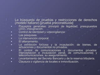 La búsqueda de pruebas y restricciones de derechos (modelo Italiano).[prueba preconstituida] Preceptos generales: principio de legalidad, presupuestos (203), impugnación. Control de identidad y videovigilancia. Las pesquisas. La intervención corporal. El allanamiento. La exhibición forzosa y la incautación: de bienes, de actuaciones y documentos no privados. El control de comunicaciones y documentos privados: interceptación e incautación penal, de comunicaciones y telecomunicaciones, su aseguramiento. Levantamiento del Secreto Bancario y de la reserva tributaria. Clausura o vigilancia de locales e inmovilización. 