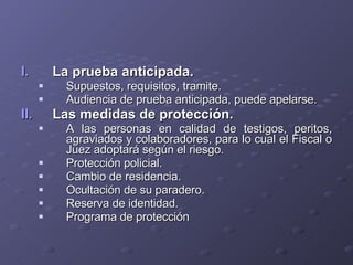 La prueba anticipada. Supuestos, requisitos, tramite. Audiencia de prueba anticipada, puede apelarse. Las medidas de protección. A las personas en calidad de testigos, peritos, agraviados y colaboradores, para lo cual el Fiscal o Juez adoptará según el riesgo. Protección policial. Cambio de residencia. Ocultación de su paradero. Reserva de identidad. Programa de protección 