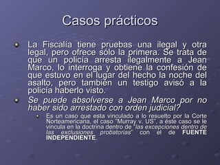 Casos prácticos La Fiscalía tiene pruebas una ilegal y otra legal, pero ofrece sólo la primera. Se trata de que un policía arresta ilegalmente a Jean Marco, lo interroga y obtiene la confesión de que estuvo en el lugar del hecho la noche del asalto, pero también un testigo avisó a la policía haberlo visto. Se puede absolverse a Jean Marco por no haber sido arrestado con orden judicial?   Es un caso que esta vinculado a lo resuelto por la Corte Norteamericana, el caso ”Murray v. US”, a éste caso se le vincula en la doctrina dentro de “ las excepciones dentro de las exclusiones probatorias ” con el de  FUENTE INDEPENDIENTE . 