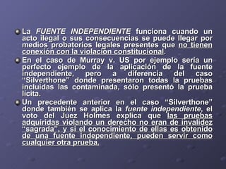 La  FUENTE INDEPENDIENTE  funciona cuando un acto ilegal o sus consecuencias se puede llegar por medios probatorios legales presentes que  no tienen conexión con la violación constitucional . En el caso de Murray v. US por ejemplo sería un perfecto ejemplo de la aplicación de la fuente independiente, pero a diferencia del caso “Silverthone” donde presentaron todas la pruebas incluidas las contaminada, sólo presentó la prueba lícita. Un precedente anterior en el caso “Silverthone” donde también se aplica la  fuente independiente , el voto del Juez Holmes explica que  las pruebas adquiridas violando un derecho no eran de invalidez “sagrada”, y si el conocimiento de ellas es obtenido de una fuente independiente, pueden servir como cualquier otra prueba. 