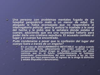 Una persona con problemas mentales fugada de un hospital psiquiátrico mató a un menor de edad. Su abogado le había aconsejado que no respondiera al interrogatorio policial, pero la policía lo traslado a la zona del hecho y le pidió que le señalara dónde estaba el cuerpo, aduciendo que era una necesidad hallarlo para poder darle una cristiana sepultura. El acusado confesó el lugar y el cuerpo fue encontrado.  Pude condenarse a pesar que la confesión del lugar del cuerpo fuera a través de un engaño?   En un caso de  DESCUBRIMIENTO INEVITABLE , se aplica cuando la actividad ilícita (allanamiento sin orden judicial) y sus consecuencias (hallan droga) se hubiera conocido por otros caminos que en el futuro, indefectiblemente se hubiesen presentado, prescindiéndose del acto contrario a ley (ej. Una persona que haya presenciado el ingreso de la droga la domicilio y estaba dispuesta a denunciarlo). 