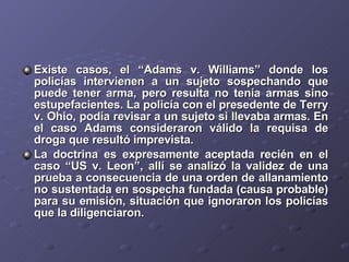 Existe casos, el “Adams v. Williams” donde los policías intervienen a un sujeto sospechando que puede tener arma, pero resulta no tenía armas sino estupefacientes. La policía con el presedente de Terry v. Ohio, podía revisar a un sujeto si llevaba armas. En el caso Adams consideraron válido la requisa de droga que resultó imprevista. La doctrina es expresamente aceptada recién en el caso “US v. Leon”, allí se analizó la validez de una prueba a consecuencia de una orden de allanamiento no sustentada en sospecha fundada (causa probable) para su emisión, situación que ignoraron los policías que la diligenciaron. 