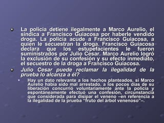 La policía detiene ilegalmente a Marco Aurelio, el sindica a Francisco Guiacosa por haberle vendido droga. La policía acude a Francisco Guiacosa, a quien le secuestran la droga. Francisco Guiacosa declara que los estupefacientes le fueron suministrados por Julio Cesar. Marco Aurelio logró la exclusión de su confesión y su efecto inmediato, el secuestro de la droga a Francisco Guiacosa. Julio Cesar puede reclamar la ilegalidad de la prueba lo alcanza a él? Hay un dato relevante a los hechos planteados, si Marco Aurelio había sido mal arrestado, a los pocos días de su liberación concurrió voluntariamente ante la policía y espontáneamente efectuó una confesión, circunstancia que considerada para disipar el veneno –en referencia a la ilegalidad de la prueba “fruto del árbol venenoso”–. 